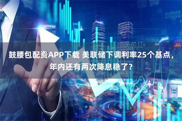 鼓腰包配资APP下载 美联储下调利率25个基点，年内还有两次降息稳了？