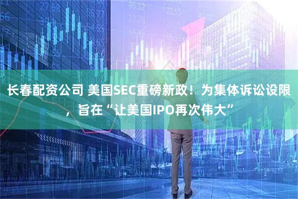 长春配资公司 美国SEC重磅新政！为集体诉讼设限，旨在“让美国IPO再次伟大”