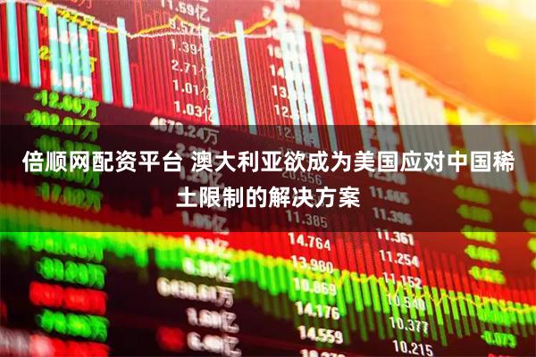 倍顺网配资平台 澳大利亚欲成为美国应对中国稀土限制的解决方案