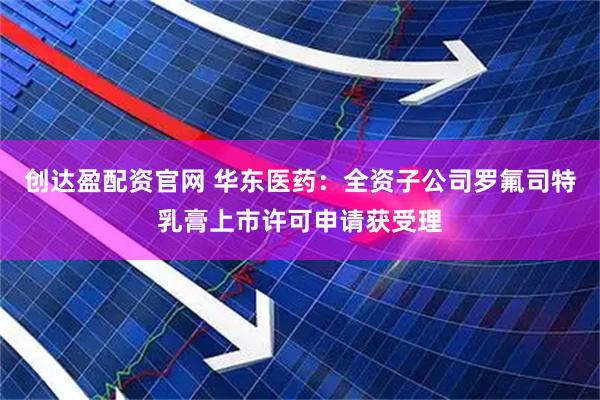 创达盈配资官网 华东医药：全资子公司罗氟司特乳膏上市许可申请获受理