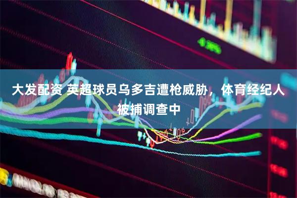 大发配资 英超球员乌多吉遭枪威胁，体育经纪人被捕调查中
