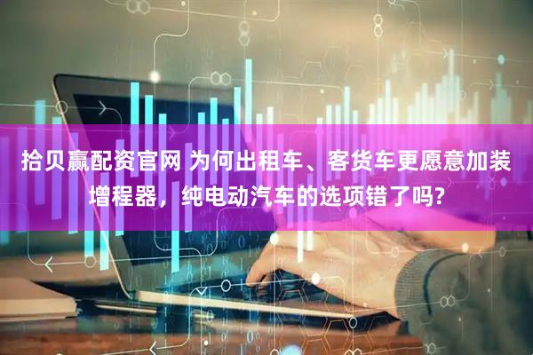 拾贝赢配资官网 为何出租车、客货车更愿意加装增程器，纯电动汽车的选项错了吗?