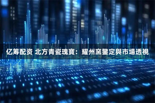 亿筹配资 北方青瓷瑰寶：耀州窯鑒定與市場透視