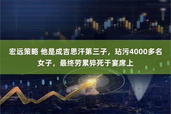 宏远策略 他是成吉思汗第三子，玷污4000多名女子，最终劳累猝死于宴席上