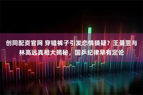 创同配资官网 穿错裤子引发恋情猜疑？王曼昱与林高远真相大揭秘，国乒纪律早有定论