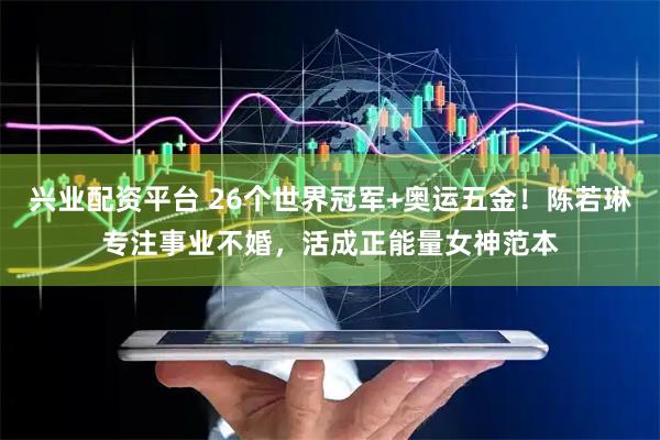 兴业配资平台 26个世界冠军+奥运五金！陈若琳专注事业不婚，活成正能量女神范本