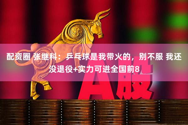配资圈 张继科：乒乓球是我带火的，别不服 我还没退役+实力可进全国前8