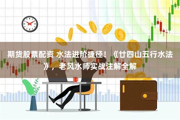 期货股票配资 水法进阶捷径！《廿四山五行水法》，老风水师实战注解全解