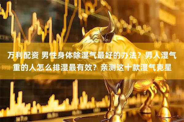 万利配资 男性身体除湿气最好的办法？男人湿气重的人怎么排湿最有效？亲测这十款湿气克星