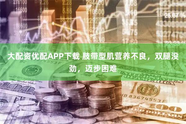 大配资优配APP下载 肢带型肌营养不良，双腿没劲，迈步困难