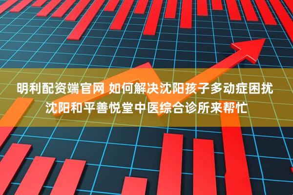 明利配资端官网 如何解决沈阳孩子多动症困扰 沈阳和平善悦堂中医综合诊所来帮忙