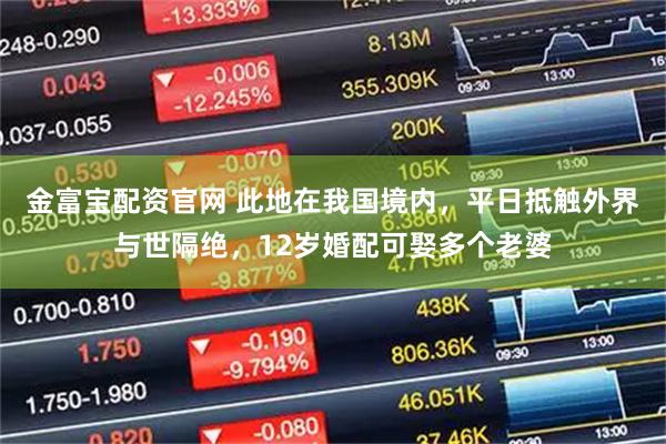 金富宝配资官网 此地在我国境内，平日抵触外界与世隔绝，12岁婚配可娶多个老婆