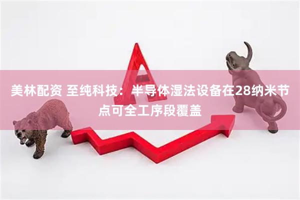 美林配资 至纯科技：半导体湿法设备在28纳米节点可全工序段覆盖