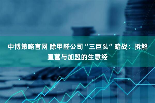中博策略官网 除甲醛公司“三巨头”暗战：拆解直营与加盟的生意经