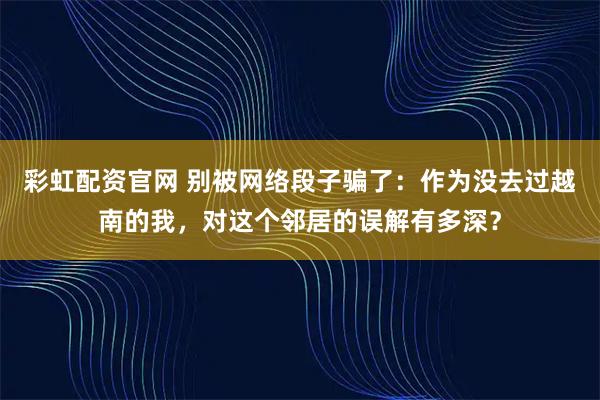 彩虹配资官网 别被网络段子骗了：作为没去过越南的我，对这个邻居的误解有多深？